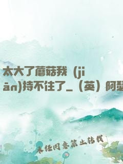太大了蘑菇我堅(jiān)持不住了